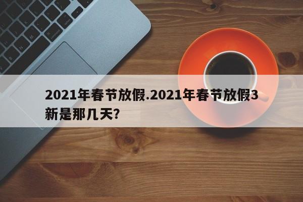 2021年春节放假.2021年春节放假3新是那几天?