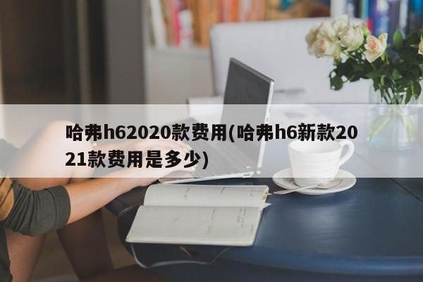 哈弗h62020款费用(哈弗h6新款2021款费用是多少)