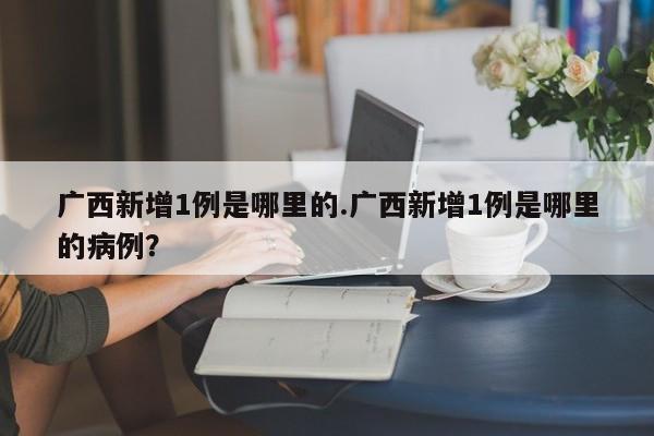 广西新增1例是哪里的.广西新增1例是哪里的病例?