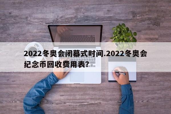 2022冬奥会闭幕式时间.2022冬奥会纪念币回收费用表?