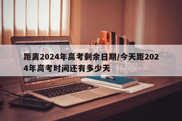 距离2024年高考剩余日期/今天距2024年高考时间还有多少天