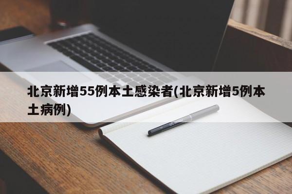 北京新增55例本土感染者(北京新增5例本土病例)