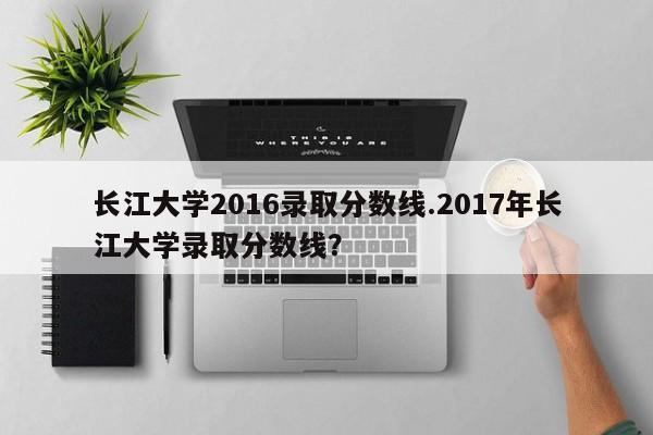 长江大学2016录取分数线.2017年长江大学录取分数线?